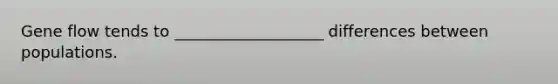 Gene flow tends to ___________________ differences between populations.