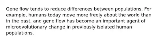 Gene flow tends to reduce differences between populations. For example, humans today move more freely about the world than in the past, and gene flow has become an important agent of microevolutionary change in previously isolated human populations.