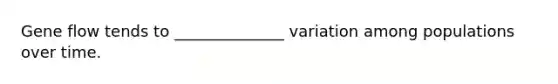 Gene flow tends to ______________ variation among populations over time.