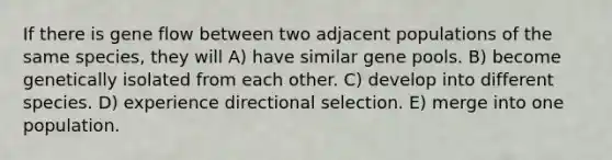 If there is gene flow between two adjacent populations of the same species, they will A) have similar gene pools. B) become genetically isolated from each other. C) develop into different species. D) experience directional selection. E) merge into one population.