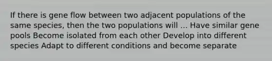 If there is gene flow between two adjacent populations of the same species, then the two populations will ... Have similar gene pools Become isolated from each other Develop into different species Adapt to different conditions and become separate