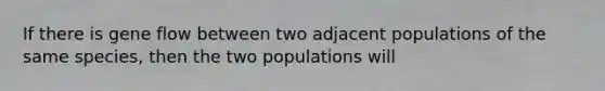 If there is gene flow between two adjacent populations of the same species, then the two populations will