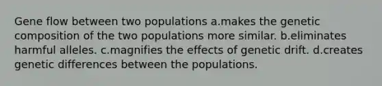 Gene flow between two populations a.makes the genetic composition of the two populations more similar. b.eliminates harmful alleles. c.magnifies the effects of genetic drift. d.creates genetic differences between the populations.