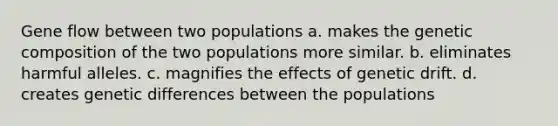 Gene flow between two populations a. makes the genetic composition of the two populations more similar. b. eliminates harmful alleles. c. magnifies the effects of genetic drift. d. creates genetic differences between the populations