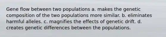 Gene flow between two populations a. makes the genetic composition of the two populations more similar. b. eliminates harmful alleles. c. magnifies the effects of genetic drift. d. creates genetic differences between the populations.