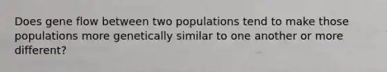 Does gene flow between two populations tend to make those populations more genetically similar to one another or more different?