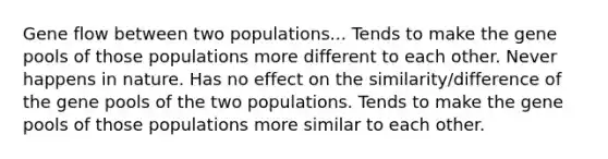 Gene flow between two populations... Tends to make the gene pools of those populations more different to each other. Never happens in nature. Has no effect on the similarity/difference of the gene pools of the two populations. Tends to make the gene pools of those populations more similar to each other.