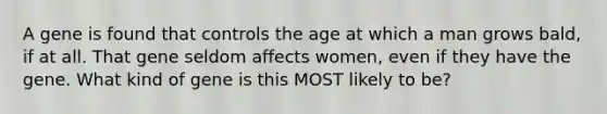 A gene is found that controls the age at which a man grows bald, if at all. That gene seldom affects women, even if they have the gene. What kind of gene is this MOST likely to be?