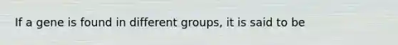 If a gene is found in different groups, it is said to be