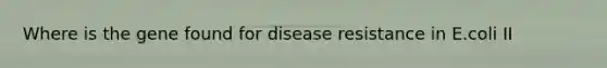 Where is the gene found for disease resistance in E.coli II