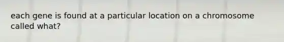 each gene is found at a particular location on a chromosome called what?