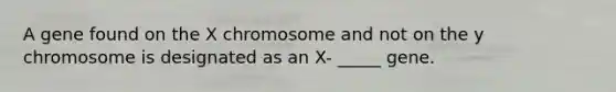 A gene found on the X chromosome and not on the y chromosome is designated as an X- _____ gene.