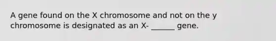 A gene found on the X chromosome and not on the y chromosome is designated as an X- ______ gene.