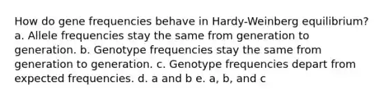 How do gene frequencies behave in Hardy-Weinberg equilibrium? a. Allele frequencies stay the same from generation to generation. b. Genotype frequencies stay the same from generation to generation. c. Genotype frequencies depart from expected frequencies. d. a and b e. a, b, and c