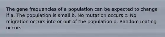 The gene frequencies of a population can be expected to change if a. The population is small b. No mutation occurs c. No migration occurs into or out of the population d. Random mating occurs