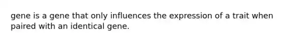 gene is a gene that only influences the expression of a trait when paired with an identical gene.
