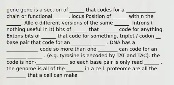 gene gene is a section of ______ that codes for a ____________ chain or functional ______. locus Position of ______ within the ______. Allele different versions of the same ______. Introns ( nothing useful in it) bits of ______ that _______ code for anything. Extons bits of ______ that code for something. triplet / codon __ base pair that code for an ________ _____ . DNA has a _____________ code so more than one ________ can code for an ________ ______ . (e.g. tyrosine is encoded by TAT and TAC). the code is non-_____________ so each base pair is only read ______ . the genome is all of the _______ in a cell. proteome are all the ________ that a cell can make