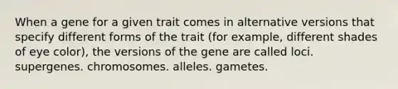 When a gene for a given trait comes in alternative versions that specify different forms of the trait (for example, different shades of eye color), the versions of the gene are called loci. supergenes. chromosomes. alleles. gametes.