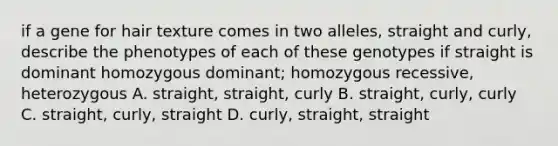 if a gene for hair texture comes in two alleles, straight and curly, describe the phenotypes of each of these genotypes if straight is dominant homozygous dominant; homozygous recessive, heterozygous A. straight, straight, curly B. straight, curly, curly C. straight, curly, straight D. curly, straight, straight