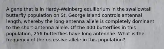 A gene that is in Hardy-Weinberg equilibrium in the swallowtail butterfly population on St. George Island controls antennal length, whereby the long-antenna allele is completely dominant to the short-antenna allele. Of the 400 butterflies in this population, 256 butterflies have long antennae. What is the frequency of the recessive allele in this population?