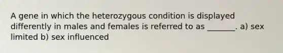 A gene in which the heterozygous condition is displayed differently in males and females is referred to as _______. a) sex limited b) sex influenced