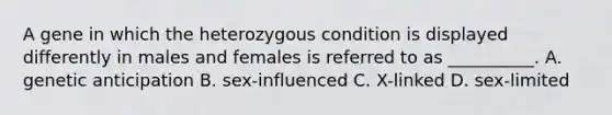 A gene in which the heterozygous condition is displayed differently in males and females is referred to as __________. A. genetic anticipation B. sex-influenced C. X-linked D. sex-limited