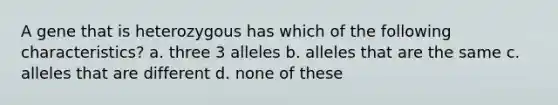 A gene that is heterozygous has which of the following characteristics? a. three 3 alleles b. alleles that are the same c. alleles that are different d. none of these