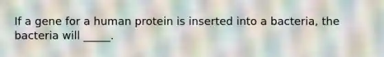 If a gene for a human protein is inserted into a bacteria, the bacteria will _____.