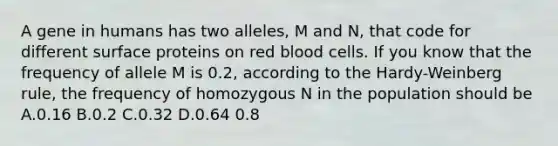 A gene in humans has two alleles, M and N, that code for different surface proteins on red blood cells. If you know that the frequency of allele M is 0.2, according to the Hardy-Weinberg rule, the frequency of homozygous N in the population should be A.0.16 B.0.2 C.0.32 D.0.64 0.8