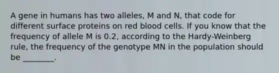 A gene in humans has two alleles, M and N, that code for different surface proteins on red blood cells. If you know that the frequency of allele M is 0.2, according to the Hardy-Weinberg rule, the frequency of the genotype MN in the population should be ________.