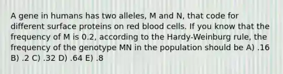 A gene in humans has two alleles, M and N, that code for different surface proteins on red blood cells. If you know that the frequency of M is 0.2, according to the Hardy-Weinburg rule, the frequency of the genotype MN in the population should be A) .16 B) .2 C) .32 D) .64 E) .8