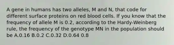 A gene in humans has two alleles, M and N, that code for different surface proteins on red blood cells. If you know that the frequency of allele M is 0.2, according to the Hardy-Weinberg rule, the frequency of the genotype MN in the population should be A.0.16 B.0.2 C.0.32 D.0.64 0.8