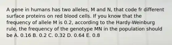 A gene in humans has two alleles, M and N, that code fr different surface proteins on red blood cells. If you know that the frequency of allele M is 0.2, according to the Hardy-Weinburg rule, the frequency of the genotype MN in the population should be A. 0.16 B. 0.2 C. 0.32 D. 0.64 E. 0.8