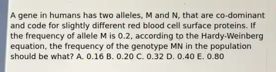 A gene in humans has two alleles, M and N, that are co-dominant and code for slightly different red blood cell surface proteins. If the frequency of allele M is 0.2, according to the Hardy-Weinberg equation, the frequency of the genotype MN in the population should be what? A. 0.16 B. 0.20 C. 0.32 D. 0.40 E. 0.80