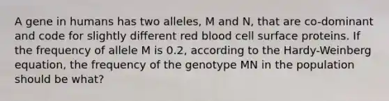 A gene in humans has two alleles, M and N, that are co-dominant and code for slightly different red blood cell surface proteins. If the frequency of allele M is 0.2, according to the Hardy-Weinberg equation, the frequency of the genotype MN in the population should be what?