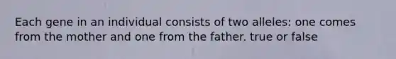 Each gene in an individual consists of two alleles: one comes from the mother and one from the father. true or false