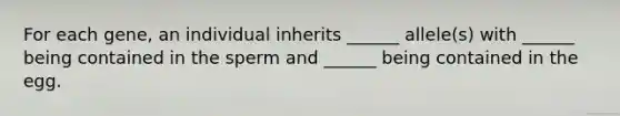 For each gene, an individual inherits ______ allele(s) with ______ being contained in the sperm and ______ being contained in the egg.