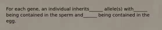 For each gene, an individual inherits______ allele(s) with______ being contained in the sperm and______ being contained in the egg.