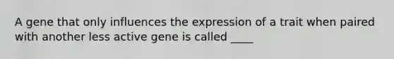 A gene that only influences the expression of a trait when paired with another less active gene is called ____