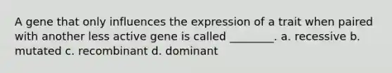 A gene that only influences the expression of a trait when paired with another less active gene is called ________. a. recessive b. mutated c. recombinant d. dominant