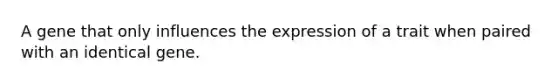 A gene that only influences the expression of a trait when paired with an identical gene.