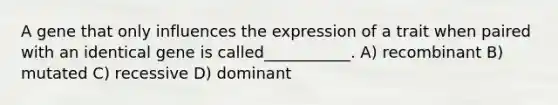 A gene that only influences the expression of a trait when paired with an identical gene is called___________. A) recombinant B) mutated C) recessive D) dominant