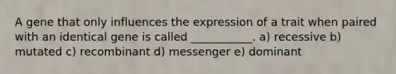 A gene that only influences the expression of a trait when paired with an identical gene is called ___________. a) recessive b) mutated c) recombinant d) messenger e) dominant