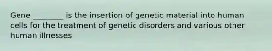 Gene ________ is the insertion of genetic material into human cells for the treatment of genetic disorders and various other human illnesses