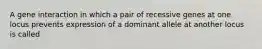 A gene interaction in which a pair of recessive genes at one locus prevents expression of a dominant allele at another locus is called