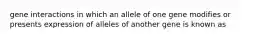 gene interactions in which an allele of one gene modifies or presents expression of alleles of another gene is known as