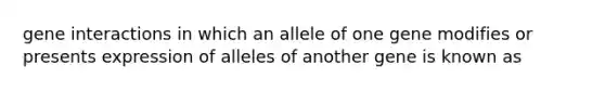 gene interactions in which an allele of one gene modifies or presents expression of alleles of another gene is known as