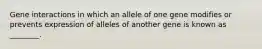 Gene interactions in which an allele of one gene modifies or prevents expression of alleles of another gene is known as ________.