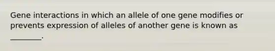 Gene interactions in which an allele of one gene modifies or prevents expression of alleles of another gene is known as ________.