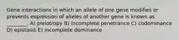 Gene interactions in which an allele of one gene modifies or prevents expression of alleles of another gene is known as ________. A) pleiotropy B) incomplete penetrance C) codominance D) epistasis E) incomplete dominance